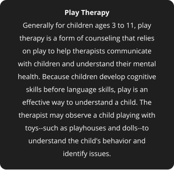 Play Therapy Generally for children ages 3 to 11, play therapy is a form of counseling that relies on play to help therapists communicate with children and understand their mental health. Because children develop cognitive skills before language skills, play is an effective way to understand a child. The therapist may observe a child playing with toys--such as playhouses and dolls--to understand the child's behavior and identify issues.
